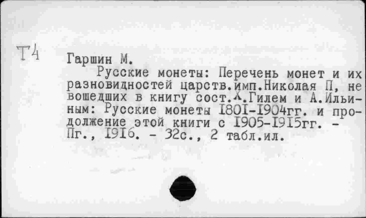 ﻿Т4
Гаршин М.
Русские монеты: Перечень монет и их разновидностей царств.имп.Николая П, не вошедших в книгу сост.л.Гилем и А.Ильиным: Русские монеты I8OI-I9ü4rr. и продолжение этой книги с 19О5-1915гг. -Иг., 191о. - 32с., 2 табл.ил.